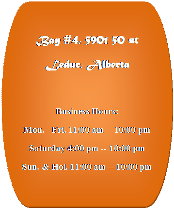 Flowchart: Terminator: Bay #4, 5901 50 st
Leduc, Alberta

Business Hours:
Mon. - Fri. 11:00 am -- 10:00 pm
Saturday 4:00 pm -- 10:00 pm
Sun. & Hol. 11:00 am -- 10:00 pm



